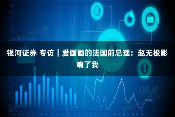 银河证券 专访｜爱画画的法国前总理：赵无极影响了我