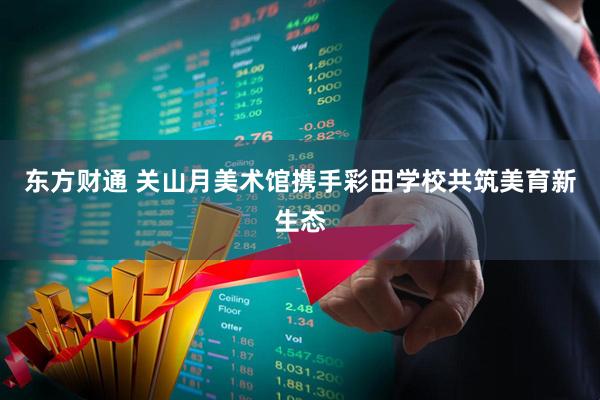 东方财通 关山月美术馆携手彩田学校共筑美育新生态