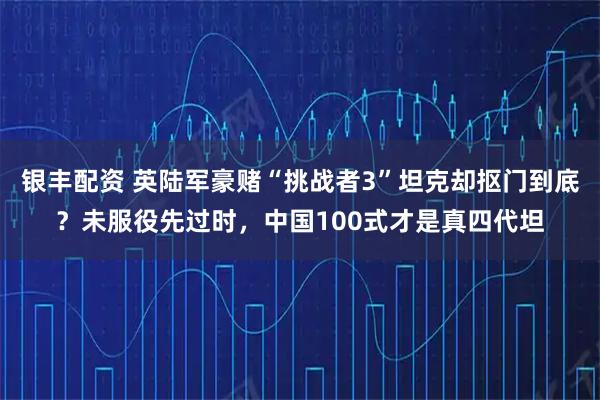 银丰配资 英陆军豪赌“挑战者3”坦克却抠门到底？未服役先过时，中国100式才是真四代坦