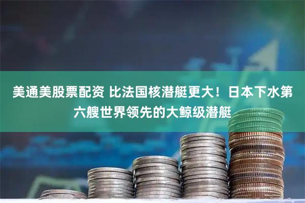 美通美股票配资 比法国核潜艇更大！日本下水第六艘世界领先的大鲸级潜艇