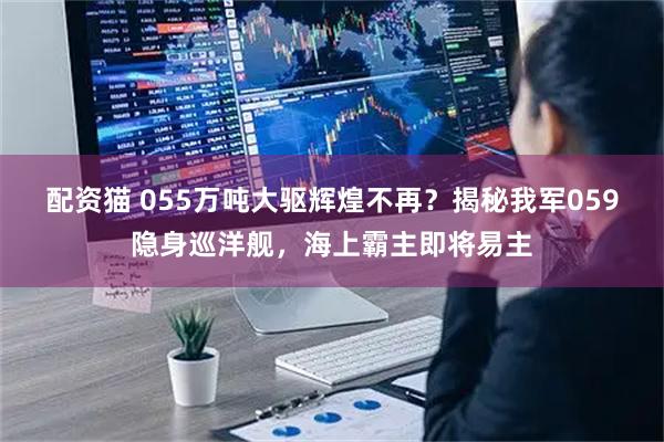 配资猫 055万吨大驱辉煌不再？揭秘我军059隐身巡洋舰，海上霸主即将易主
