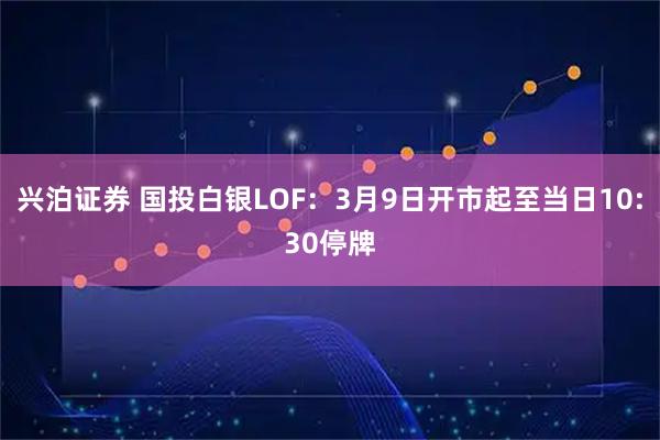 兴泊证券 国投白银LOF：3月9日开市起至当日10:30停牌