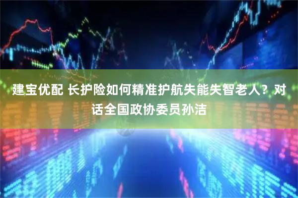 建宝优配 长护险如何精准护航失能失智老人？对话全国政协委员孙洁
