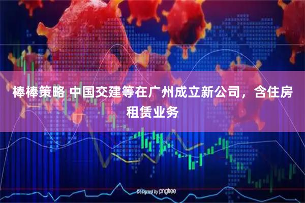 棒棒策略 中国交建等在广州成立新公司，含住房租赁业务