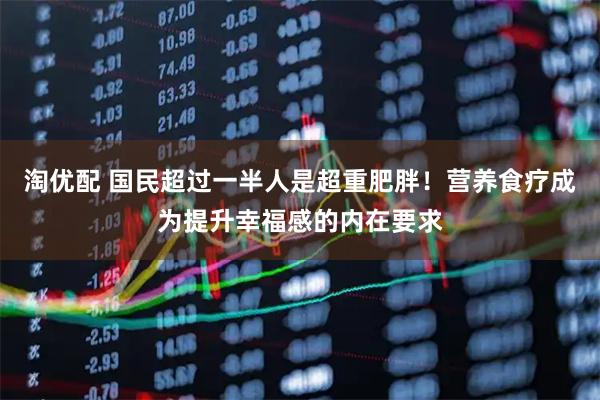 淘优配 国民超过一半人是超重肥胖！营养食疗成为提升幸福感的内在要求