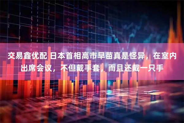 交易鑫优配 日本首相高市早苗真是怪异，在室内出席会议，不但戴手套，而且还戴一只手