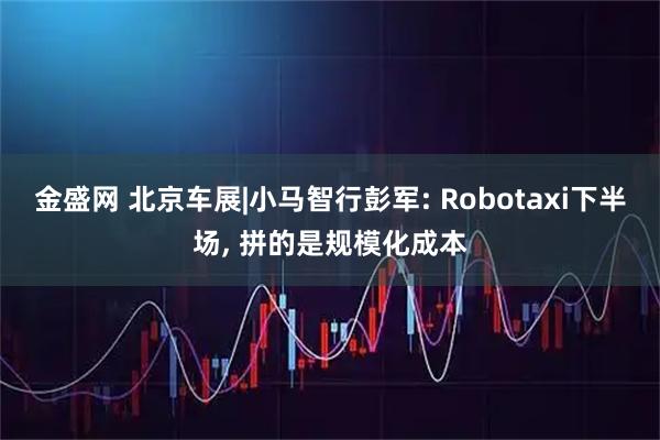 金盛网 北京车展|小马智行彭军: Robotaxi下半场, 拼的是规模化成本