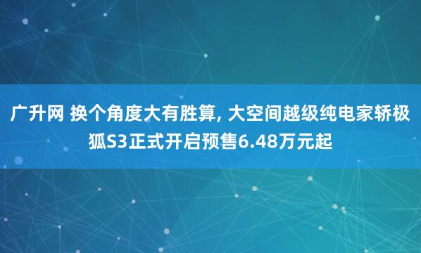 广升网 换个角度大有胜算, 大空间越级纯电家轿极狐S3正式开启预售6.48万元起