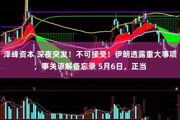 泽峰资本 深夜突发！不可接受！伊朗透露重大事项，事关谅解备忘录 5月6日，正当