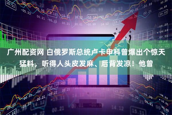 广州配资网 白俄罗斯总统卢卡申科曾爆出个惊天猛料，听得人头皮发麻、后背发凉！他曾