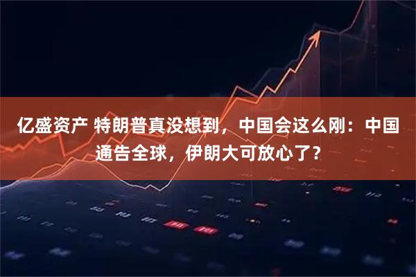 亿盛资产 特朗普真没想到，中国会这么刚：中国通告全球，伊朗大可放心了？