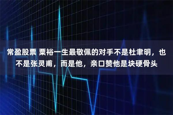 常盈股票 粟裕一生最敬佩的对手不是杜聿明,也不是张灵甫,而是他,亲口赞他是块硬骨头