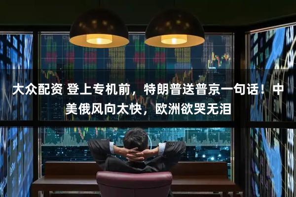 大众配资 登上专机前,特朗普送普京一句话!中美俄风向太快,欧洲欲哭无泪