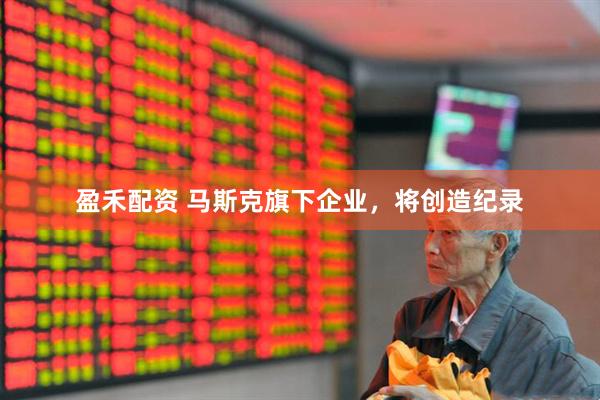 盈禾配资 马斯克旗下企业，将创造纪录