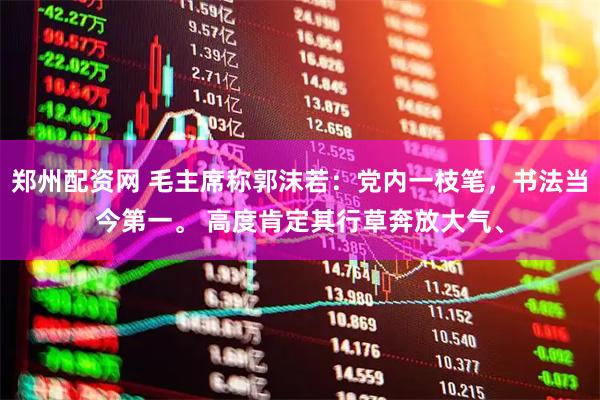 郑州配资网 毛主席称郭沫若：党内一枝笔，书法当今第一。 高度肯定其行草奔放大气、