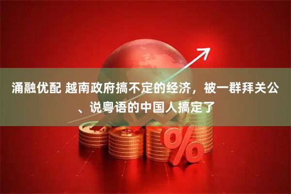 涌融优配 越南政府搞不定的经济，被一群拜关公、说粤语的中国人搞定了
