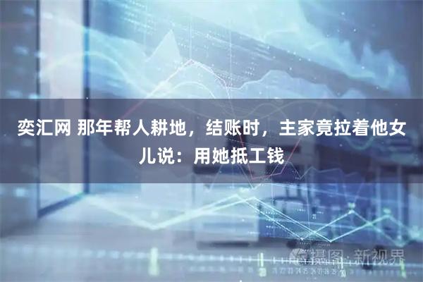 奕汇网 那年帮人耕地，结账时，主家竟拉着他女儿说：用她抵工钱