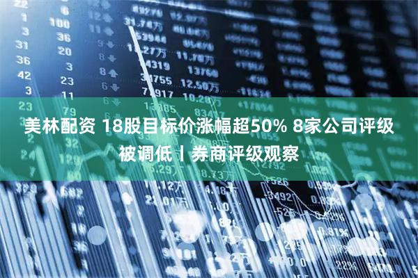 美林配资 18股目标价涨幅超50% 8家公司评级被调低丨券商评级观察