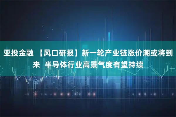 亚投金融 【风口研报】新一轮产业链涨价潮或将到来 半导体行业高景气度有望持续